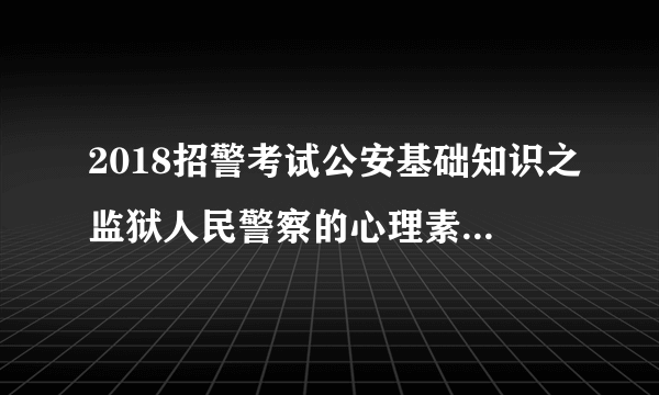 2018招警考试公安基础知识之监狱人民警察的心理素质的内容