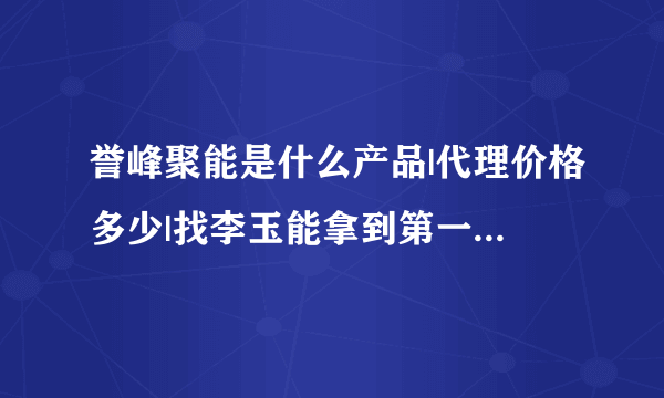 誉峰聚能是什么产品|代理价格多少|找李玉能拿到第一手货源吗