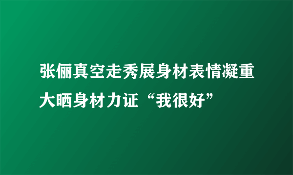 张俪真空走秀展身材表情凝重大晒身材力证“我很好”