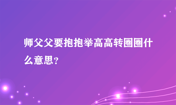 师父父要抱抱举高高转圈圈什么意思？