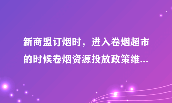 新商盟订烟时，进入卷烟超市的时候卷烟资源投放政策维护... 是怎么回事