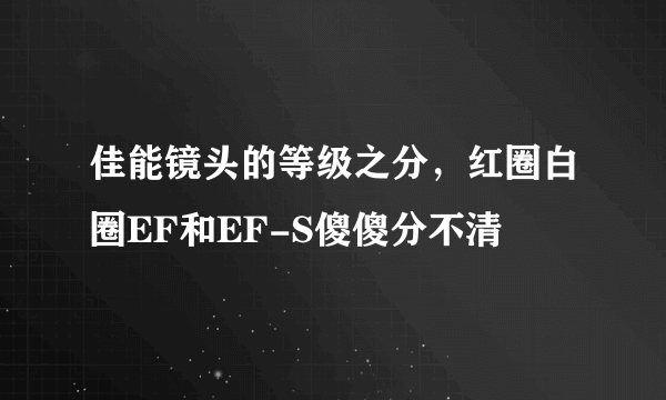 佳能镜头的等级之分，红圈白圈EF和EF-S傻傻分不清