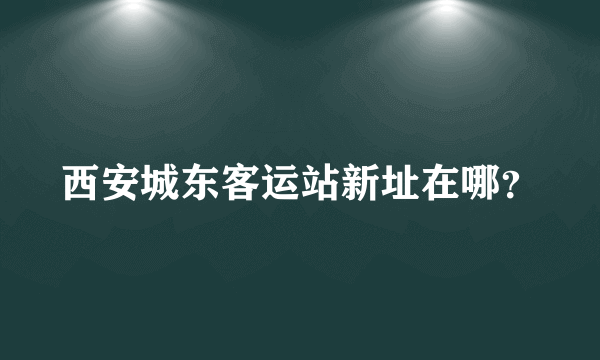 西安城东客运站新址在哪？