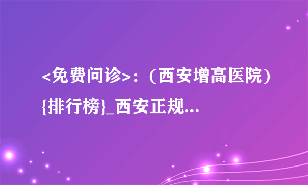 <免费问诊>：(西安增高医院){排行榜}_西安正规的增高医院[公开具体排名]