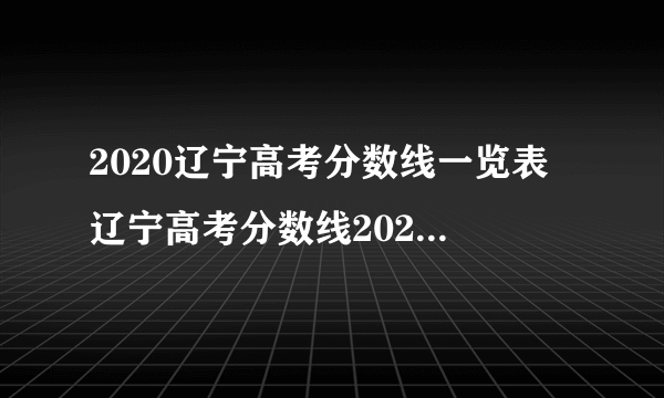 2020辽宁高考分数线一览表 辽宁高考分数线2020最新分布表