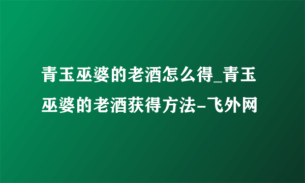 青玉巫婆的老酒怎么得_青玉巫婆的老酒获得方法-飞外网