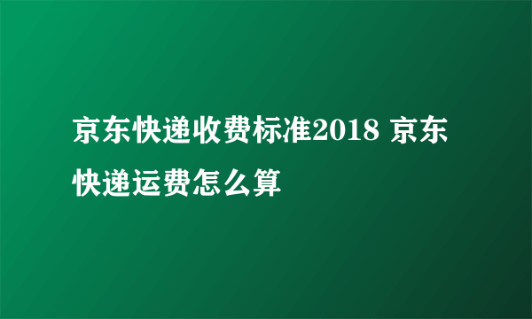 京东快递收费标准2018 京东快递运费怎么算