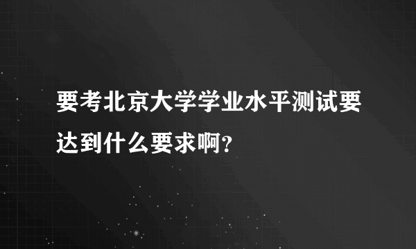 要考北京大学学业水平测试要达到什么要求啊？