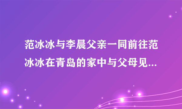 范冰冰与李晨父亲一同前往范冰冰在青岛的家中与父母见面。难道是好事将近？