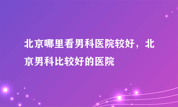 北京哪里看男科医院较好，北京男科比较好的医院