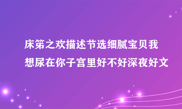 床笫之欢描述节选细腻宝贝我想尿在你子宫里好不好深夜好文