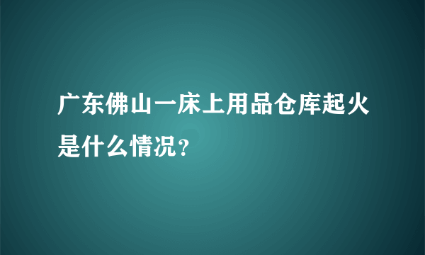 广东佛山一床上用品仓库起火是什么情况？