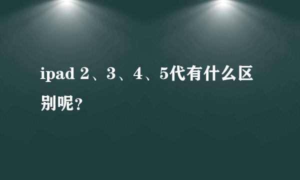 ipad 2、3、4、5代有什么区别呢？