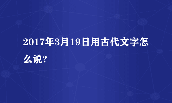 2017年3月19日用古代文字怎么说?