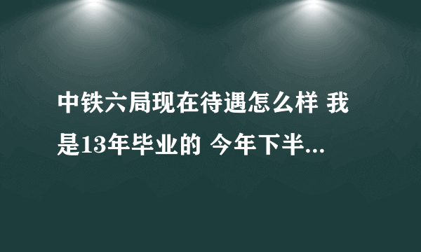 中铁六局现在待遇怎么样 我是13年毕业的 今年下半年就该找工作签单位了 想了解一下