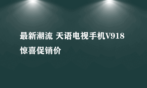 最新潮流 天语电视手机V918惊喜促销价