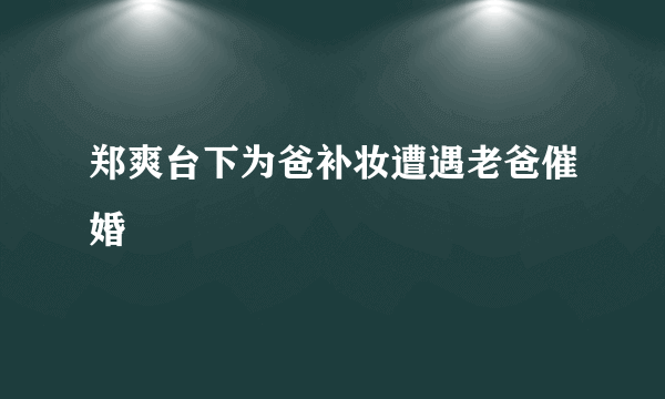 郑爽台下为爸补妆遭遇老爸催婚