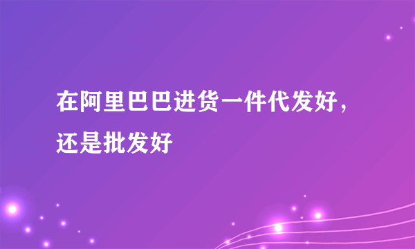 在阿里巴巴进货一件代发好，还是批发好