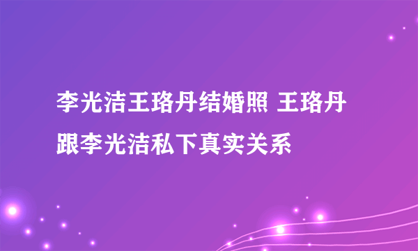 李光洁王珞丹结婚照 王珞丹跟李光洁私下真实关系