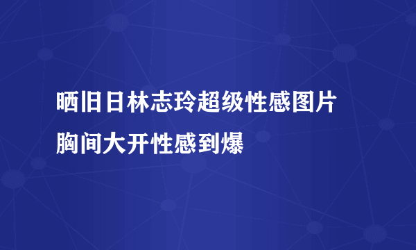 晒旧日林志玲超级性感图片 胸间大开性感到爆