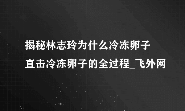 揭秘林志玲为什么冷冻卵子 直击冷冻卵子的全过程_飞外网