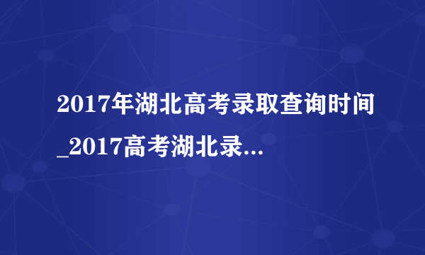 2017年湖北高考录取查询时间_2017高考湖北录取时间安排