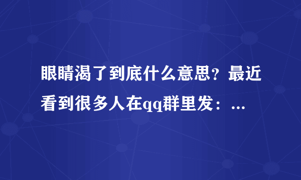 眼睛渴了到底什么意思？最近看到很多人在qq群里发：“某某说，眼睛渴了就是。。。”之类的造句活动。