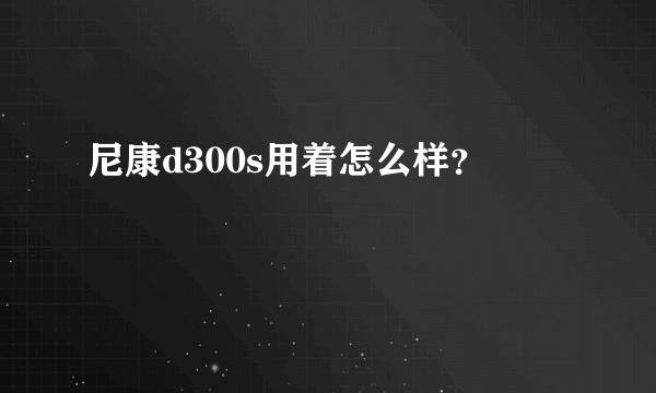 尼康d300s用着怎么样？