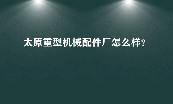 太原重型机械配件厂怎么样？