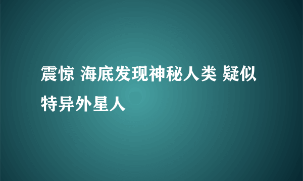 震惊 海底发现神秘人类 疑似特异外星人