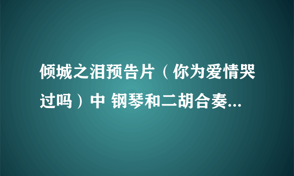 倾城之泪预告片（你为爱情哭过吗）中 钢琴和二胡合奏 的背景音乐是什么 有的发我邮箱243302019@qq？