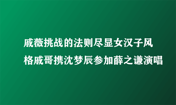 戚薇挑战的法则尽显女汉子风格戚哥携沈梦辰参加薛之谦演唱