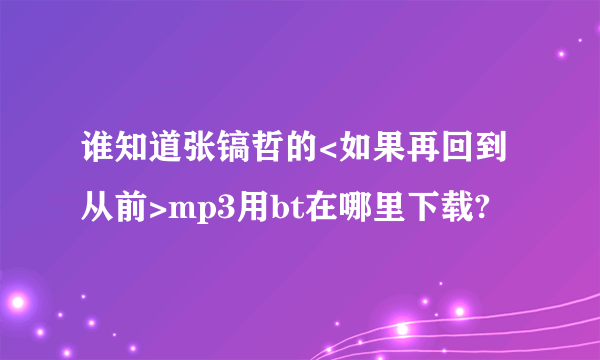 谁知道张镐哲的<如果再回到从前>mp3用bt在哪里下载?