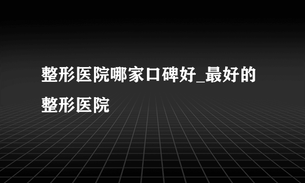 整形医院哪家口碑好_最好的整形医院