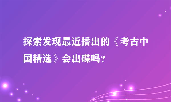 探索发现最近播出的《考古中国精选》会出碟吗？