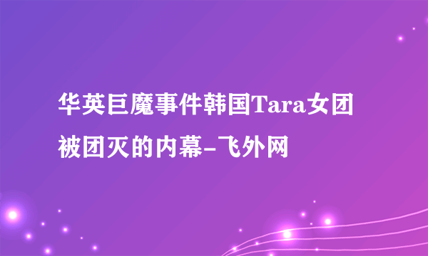 华英巨魔事件韩国Tara女团被团灭的内幕-飞外网