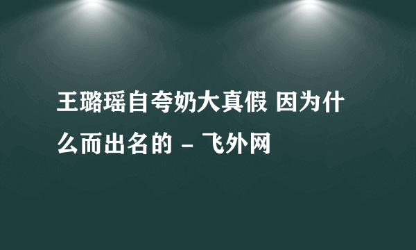 王璐瑶自夸奶大真假 因为什么而出名的 - 飞外网