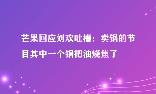 芒果回应刘欢吐槽：卖锅的节目其中一个锅把油烧焦了