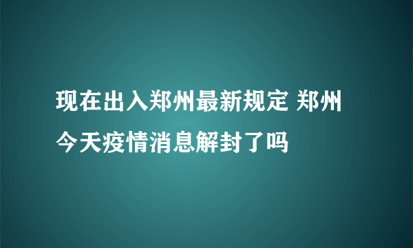 现在出入郑州最新规定 郑州今天疫情消息解封了吗