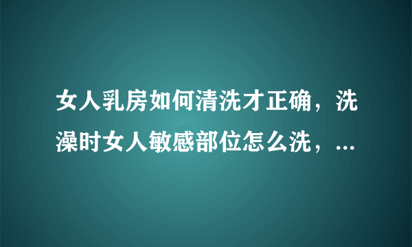 女人乳房如何清洗才正确，洗澡时女人敏感部位怎么洗，洗澡注意要点