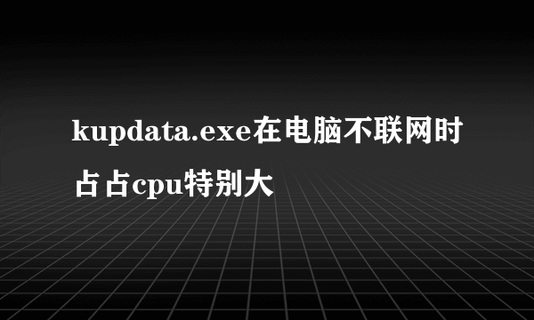 kupdata.exe在电脑不联网时占占cpu特别大