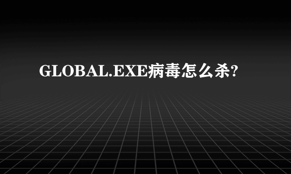 GLOBAL.EXE病毒怎么杀?