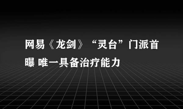 网易《龙剑》“灵台”门派首曝 唯一具备治疗能力