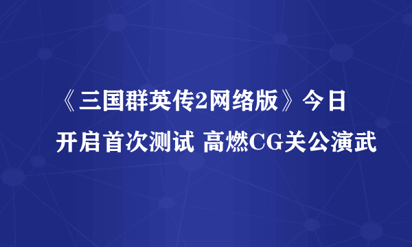 《三国群英传2网络版》今日开启首次测试 高燃CG关公演武