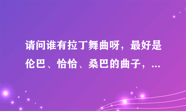 请问谁有拉丁舞曲呀，最好是伦巴、恰恰、桑巴的曲子，不要斗牛和牛仔的，谢谢了！