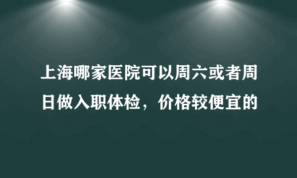 上海哪家医院可以周六或者周日做入职体检，价格较便宜的