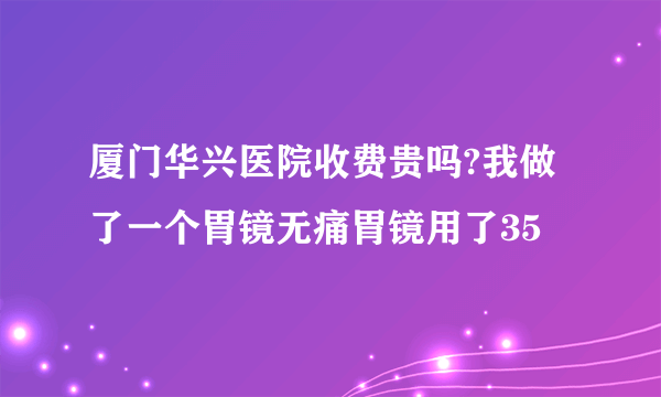 厦门华兴医院收费贵吗?我做了一个胃镜无痛胃镜用了35