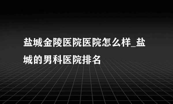 盐城金陵医院医院怎么样_盐城的男科医院排名