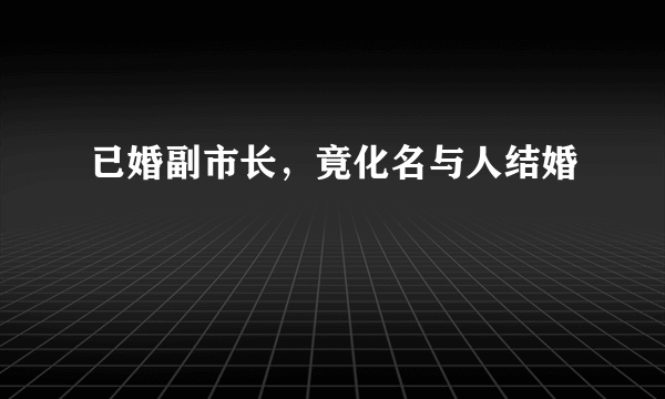 已婚副市长，竟化名与人结婚