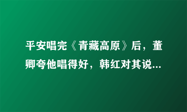 平安唱完《青藏高原》后，董卿夸他唱得好，韩红对其说你不懂音乐